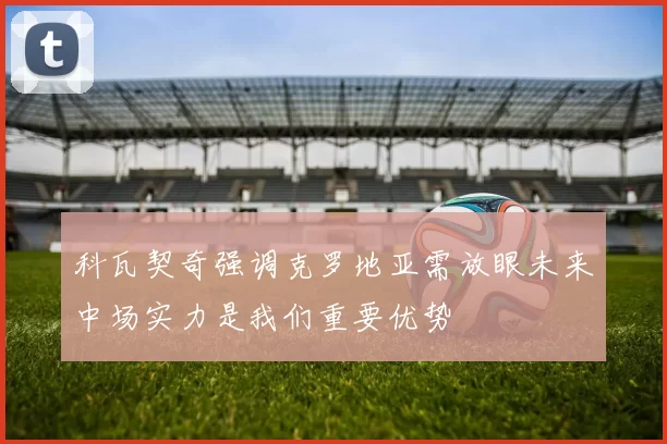 科瓦契奇强调克罗地亚需放眼未来中场实力是我们重要优势
