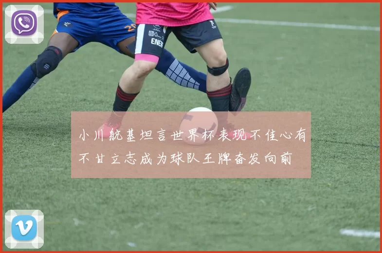 小川航基坦言世界杯表现不佳心有不甘立志成为球队王牌奋发向前