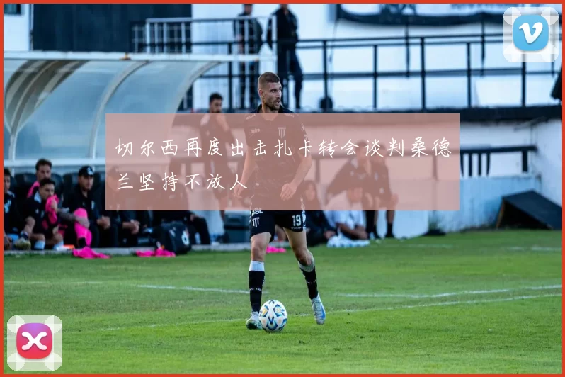 切尔西再度出击扎卡转会谈判桑德兰坚持不放人